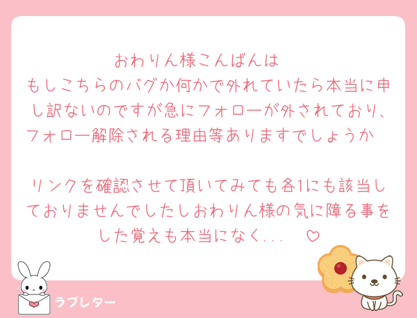 おわりん様こんばんは♩
もしこちらのバグか何かで外れていたら本当に申し訳ないのですが急にフォローが外されており､フォロー解除される理由等ありますでしょうか🥲
リンクを確認させて頂いてみても各1にも該当しておりませんでしたしおわりん様の気に障る事をした覚えも本当になく...🥲