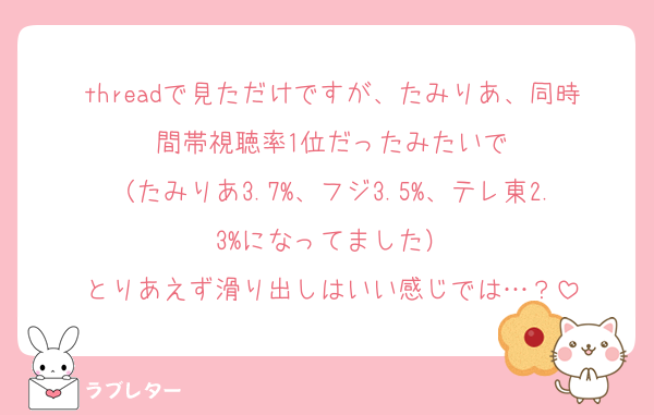 threadで見ただけですが、たみりあ、同時間帯視聴率1位だったみたいで
（たみりあ3.7%、フジ3.5%、テレ東2.3%になってました）
とりあえず滑り出しはいい感じでは…？