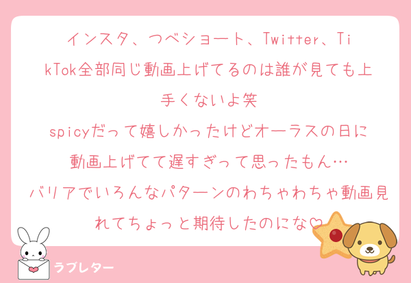 インスタ、つべショート、Twitter、TikTok全部同じ動画上げてるのは誰が見ても上手くないよ笑
spicyだって嬉しかったけどオーラスの日に動画上げてて遅すぎって思ったもん…
バリアでいろんなパターンのわちゃわちゃ動画見れてちょっと期待したのにな