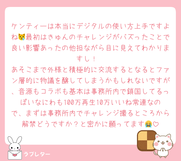 ケンティーは本当にデジタルの使い方上手ですよね😿最初はきゅんのチャレンジがバズったことで良い影響あったの他担ながら目に見えてわかりますし！
あそこまで外様と積極的に交流するとなるとファン層的に物議を醸してしまうかもしれないですが、音源もコラボも基本は事務所内で鎖国してるっぽいなにわも100万再生10万いいね常連なので、まずは事務所内でチャレンジ撮るところから解禁どうですか？と密かに願ってます😭