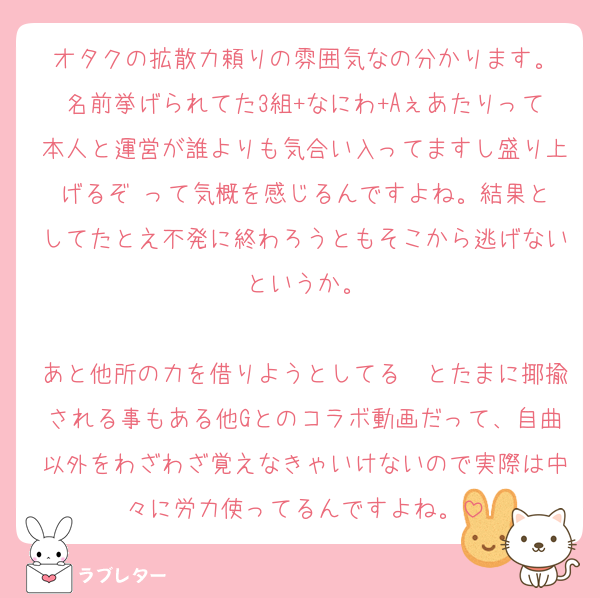 オタクの拡散力頼りの雰囲気なの分かります。
名前挙げられてた3組+なにわ+Aぇあたりって本人と運営が誰よりも気合い入ってますし盛り上げるぞ‼️って気概を感じるんですよね。結果としてたとえ不発に終わろうともそこから逃げないというか。

あと他所の力を借りようとしてる〜とたまに揶揄される事もある他Gとのコラボ動画だって、自曲以外をわざわざ覚えなきゃいけないので実際は中々に労力使ってるんですよね。