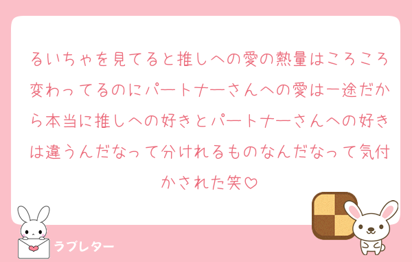 るいちゃを見てると推しへの愛の熱量はころころ変わってるのにパートナーさんへの愛は一途だから本当に推しへの好きとパートナーさんへの好きは違うんだなって分けれるものなんだなって気付かされた笑