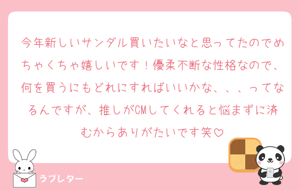 今年新しいサンダル買いたいなと思ってたのでめちゃくちゃ嬉しいです！優柔不断な性格なので、何を買うにもどれにすればいいかな、、、ってなるんですが、推しがCMしてくれると悩まずに済むからありがたいです笑
