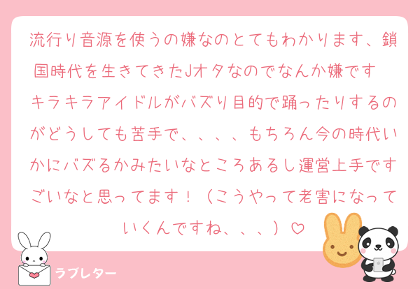 流行り音源を使うの嫌なのとてもわかります、鎖国時代を生きてきたJオタなのでなんか嫌です　キラキラアイドルがバズり目的で踊ったりするのがどうしても苦手で、、、、もちろん今の時代いかにバズるかみたいなところあるし運営上手ですごいなと思ってます！（こうやって老害になっていくんですね、、、）