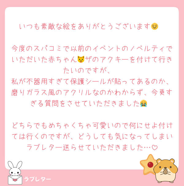 いつも素敵な絵をありがとうございます😌

今度のスパコミで以前のイベントのノベルティでいただいた赤ちゃん🐱ザのアクキーを付けて行きたいのですが、
私が不器用すぎて保護シールが貼ってあるのか、磨りガラス風のアクリルなのかわからず、今更すぎる質問をさせていただきました😭

どちらでもめちゃくちゃ可愛いので何にせよ付けては行くのですが、どうしても気になってしまいラブレター送らせていただきました…