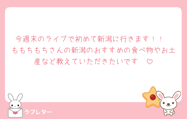 今週末のライブで初めて新潟に行きます！！
ももちもちさんの新潟のおすすめの食べ物やお土産など教えていただきたいです🥹