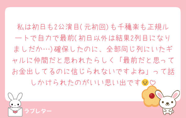私は初日も2公演目(元初回)も千穐楽も正規ルートで自力で最前(初日以外は結果2列目になりましだか…)確保したのに、全部同じ列にいたギャルに仲間だと思われたらしく「最前だと思ってお金出してるのに信じられないですよね」って話しかけられたのがいい思い出です😌