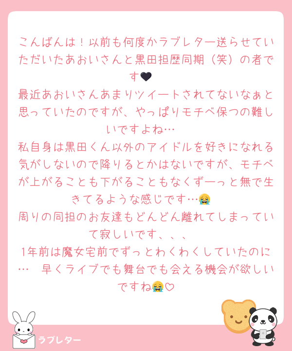 こんばんは！以前も何度かラブレター送らせていただいたあおいさんと黒田担歴同期（笑）の者です🖤
最近あおいさんあまりツイートされてないなぁと思っていたのですが、やっぱりモチベ保つの難しいですよね…
私自身は黒田くん以外のアイドルを好きになれる気がしないので降りるとかはないですが、モチベが上がることも下がることもなくずーっと無で生きてるような感じです…😭
周りの同担のお友達もどんどん離れてしまっていて寂しいです、、、
1年前は魔女宅前でずっとわくわくしていたのに…🥲早くライブでも舞台でも会える機会が欲しいですね😭