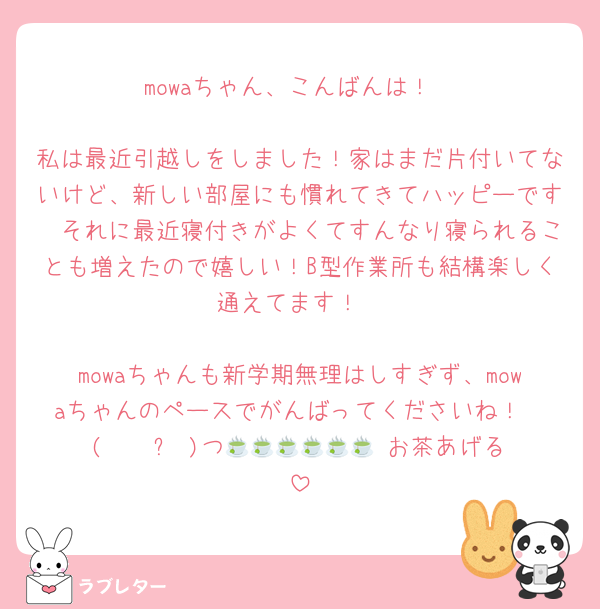 mowaちゃん、こんばんは！

私は最近引越しをしました！家はまだ片付いてないけど、新しい部屋にも慣れてきてハッピーです🫶それに最近寝付きがよくてすんなり寝られることも増えたので嬉しい！B型作業所も結構楽しく通えてます！

mowaちゃんも新学期無理はしすぎず、mowaちゃんのペースでがんばってくださいね！
(   ˙꒳​˙)つ🍵🍵🍵🍵🍵🍵 お茶あげる