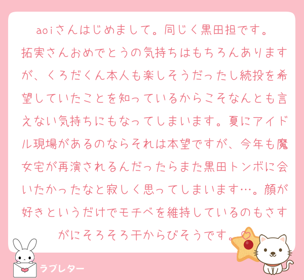 aoiさんはじめまして。同じく黒田担です。
拓実さんおめでとうの気持ちはもちろんありますが、くろだくん本人も楽しそうだったし続投を希望していたことを知っているからこそなんとも言えない気持ちにもなってしまいます。夏にアイドル現場があるのならそれは本望ですが、今年も魔女宅が再演されるんだったらまた黒田トンボに会いたかったなと寂しく思ってしまいます…。顔が好きというだけでモチベを維持しているのもさすがにそろそろ干からびそうです。