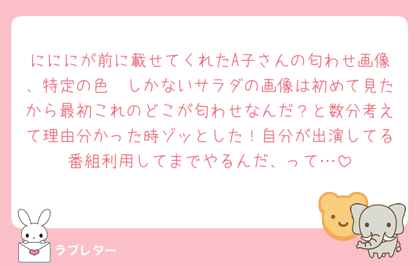 にににが前に載せてくれたA子さんの匂わせ画像、特定の色🟡しかないサラダの画像は初めて見たから最初これのどこが匂わせなんだ？と数分考えて理由分かった時ゾッとした！自分が出演してる番組利用してまでやるんだ、って…