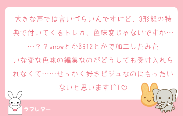 大きな声では言いづらいんですけど、3形態の特典で付いてくるトレカ、色味変じゃないですか……？？snowとかB612とかで加工したみたいな変な色味の編集なのがどうしても受け入れられなくて……せっかく好きビジュなのにもったいないと思いますT^T