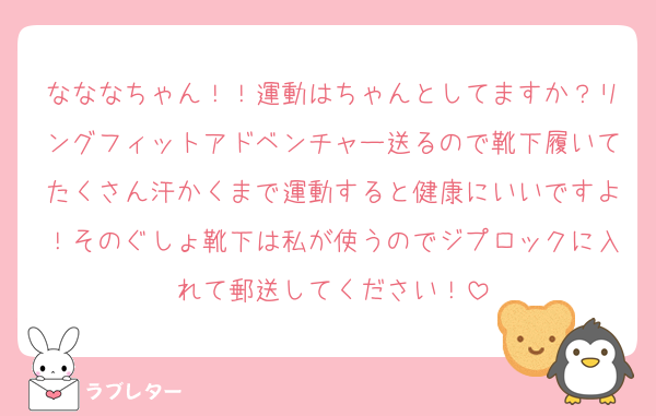 なななちゃん！！運動はちゃんとしてますか？リングフィットアドベンチャー送るので靴下履いてたくさん汗かくまで運動すると健康にいいですよ！そのぐしょ靴下は私が使うのでジプロックに入れて郵送してください！