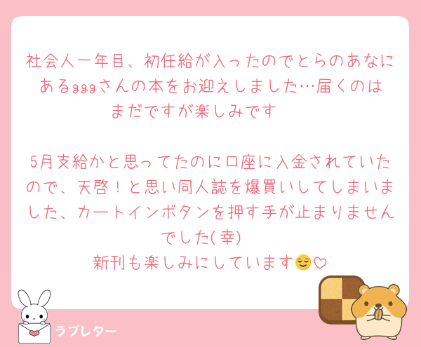 社会人一年目、初任給が入ったのでとらのあなにあるgggさんの本をお迎えしました…届くのはまだですが楽しみです🥳

5月支給かと思ってたのに口座に入金されていたので、天啓！と思い同人誌を爆買いしてしまいました、カートインボタンを押す手が止まりませんでした(幸)
新刊も楽しみにしています😌