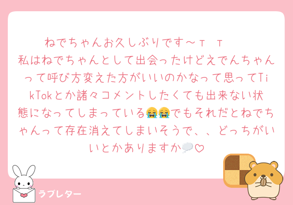 ねでちゃんお久しぶりです～‬т т︎❤︎
私はねでちゃんとして出会ったけどえでんちゃんって呼び方変えた方がいいのかなって思ってTikTokとか諸々コメントしたくても出来ない状態になってしまっている😭😭でもそれだとねでちゃんって存在消えてしまいそうで、、どっちがいいとかありますか💭