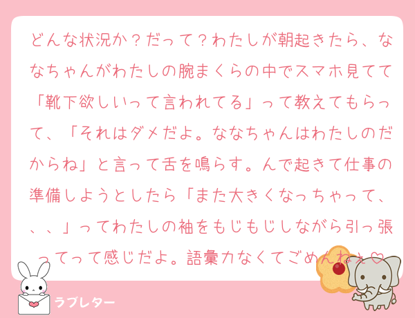 どんな状況か？だって？わたしが朝起きたら、ななちゃんがわたしの腕まくらの中でスマホ見てて「靴下欲しいって言われてる」って教えてもらって、「それはダメだよ。ななちゃんはわたしのだからね」と言って舌を鳴らす。んで起きて仕事の準備しようとしたら「また大きくなっちゃって、、、」ってわたしの袖をもじもじしながら引っ張ってって感じだよ。語彙力なくてごめんねぇ