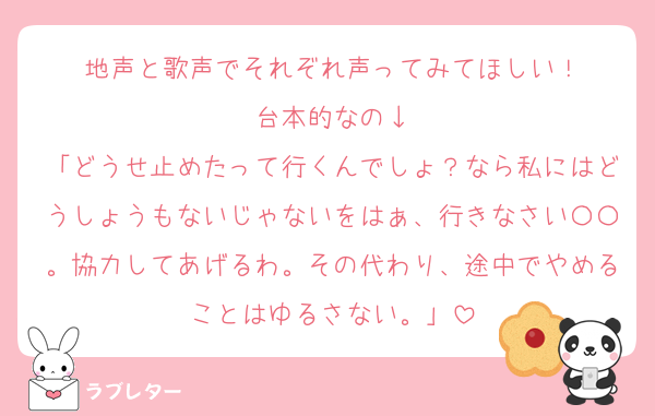 地声と歌声でそれぞれ声ってみてほしい！
台本的なの↓
「どうせ止めたって行くんでしょ？なら私にはどうしょうもないじゃないをはぁ、行きなさい〇〇。協力してあげるわ。その代わり、途中でやめることはゆるさない。」