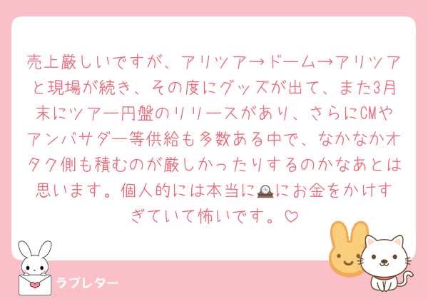 売上厳しいですが、アリツア→ドーム→アリツアと現場が続き、その度にグッズが出て、また3月末にツアー円盤のリリースがあり、さらにCMやアンバサダー等供給も多数ある中で、なかなかオタク側も積むのが厳しかったりするのかなあとは思います。個人的には本当に🕰️にお金をかけすぎていて怖いです。