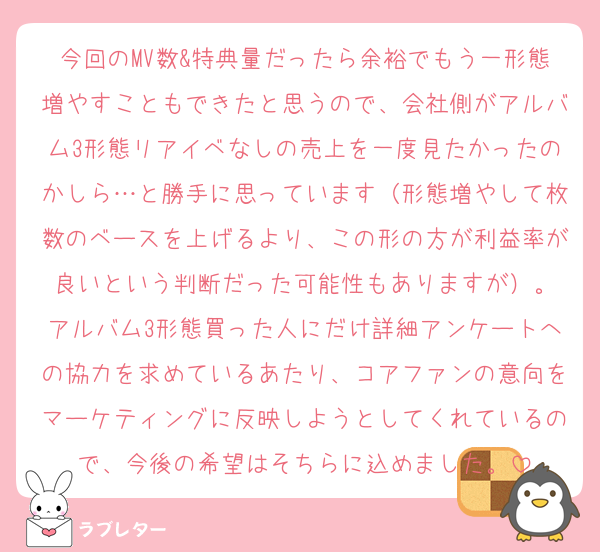 今回のMV数&特典量だったら余裕でもう一形態増やすこともできたと思うので、会社側がアルバム3形態リアイベなしの売上を一度見たかったのかしら…と勝手に思っています（形態増やして枚数のベースを上げるより、この形の方が利益率が良いという判断だった可能性もありますが）。
アルバム3形態買った人にだけ詳細アンケートへの協力を求めているあたり、コアファンの意向をマーケティングに反映しようとしてくれているので、今後の希望はそちらに込めました。
