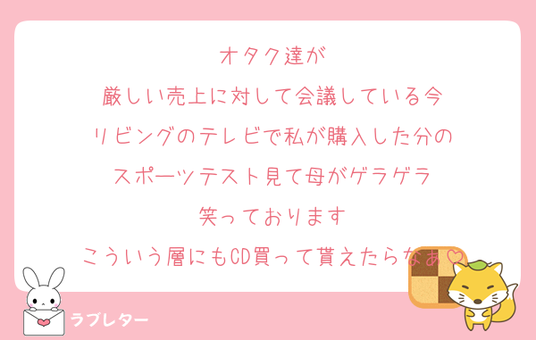 オタク達が
厳しい売上に対して会議している今
リビングのテレビで私が購入した分の
スポーツテスト見て母がゲラゲラ
笑っております
こういう層にもCD買って貰えたらなぁ