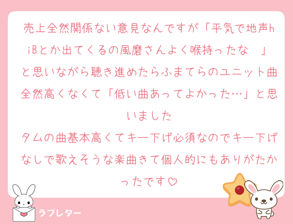 売上全然関係ない意見なんですが「平気で地声hiBとか出てくるの風磨さんよく喉持ったな〜」と思いながら聴き進めたらふまてらのユニット曲全然高くなくて「低い曲あってよかった…」と思いました
タムの曲基本高くてキー下げ必須なのでキー下げなしで歌えそうな楽曲きて個人的にもありがたかったです