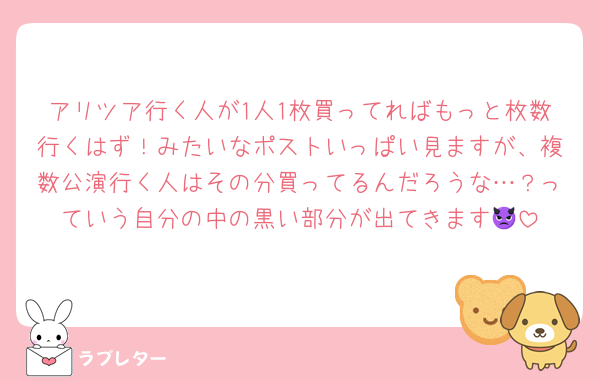 アリツア行く人が1人1枚買ってればもっと枚数行くはず！みたいなポストいっぱい見ますが、複数公演行く人はその分買ってるんだろうな…？っていう自分の中の黒い部分が出てきます👿