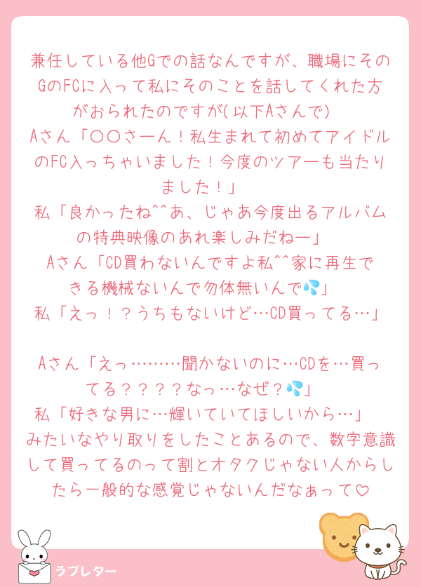 兼任している他Gでの話なんですが、職場にそのGのFCに入って私にそのことを話してくれた方がおられたのですが(以下Aさんで)
Aさん「〇〇さーん！私生まれて初めてアイドルのFC入っちゃいました！今度のツアーも当たりました！」
私「良かったね^^あ、じゃあ今度出るアルバムの特典映像のあれ楽しみだねー」
Aさん「CD買わないんですよ私^^家に再生できる機械ないんで勿体無いんで💦」
私「えっ！？うちもないけど…CD買ってる…」
Aさん「えっ………聞かないのに…CDを…買ってる？？？？なっ…なぜ？💦」
私「好きな男に…輝いていてほしいから…」
みたいなやり取りをしたことあるので、数字意識して買ってるのって割とオタクじゃない人からしたら一般的な感覚じゃないんだなぁって