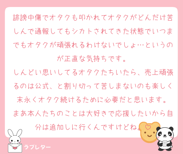 誹謗中傷でオタクも叩かれてオタクがどんだけ苦しんで通報してもシカトされてきた状態でいつまでもオタクが頑張れるわけないでしょ…というのが正直な気持ちです。
しんどい思いしてるオタクたちいたら、売上頑張るのは公式、と割り切って苦しまないのも楽しく末永くオタク続けるために必要だと思います。
まあ本人たちのことは大好きで応援したいから自分は追加しに行くんですけどね。