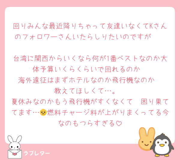 回りみんな最近降りちゃって友達いなくてKさんのフォロワーさんいたらしりたいのですが　

台湾に関西からいくなら何が1番ベストなのか大体予算いくらくらいで回れるのか
海外遠征はまずホテルなのか飛行機なのか
教えてほしくて…。
夏休みなのかもう飛行機がすくなくて　困り果ててます…😞燃料チャージ料が上がりまくってる今なのもつらすぎる