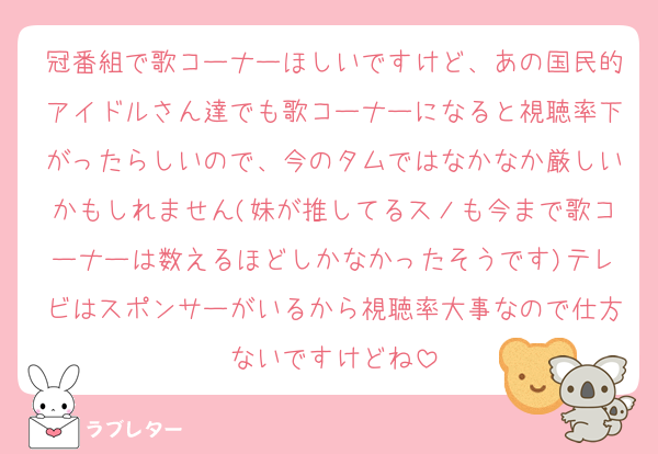 冠番組で歌コーナーほしいですけど、あの国民的アイドルさん達でも歌コーナーになると視聴率下がったらしいので、今のタムではなかなか厳しいかもしれません(妹が推してるスノも今まで歌コーナーは数えるほどしかなかったそうです)テレビはスポンサーがいるから視聴率大事なので仕方ないですけどね