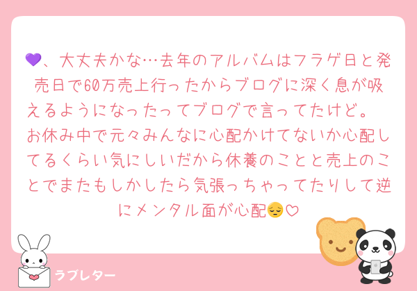 💜、大丈夫かな…去年のアルバムはフラゲ日と発売日で60万売上行ったからブログに深く息が吸えるようになったってブログで言ってたけど。
お休み中で元々みんなに心配かけてないか心配してるくらい気にしいだから休養のことと売上のことでまたもしかしたら気張っちゃってたりして逆にメンタル面が心配😔
