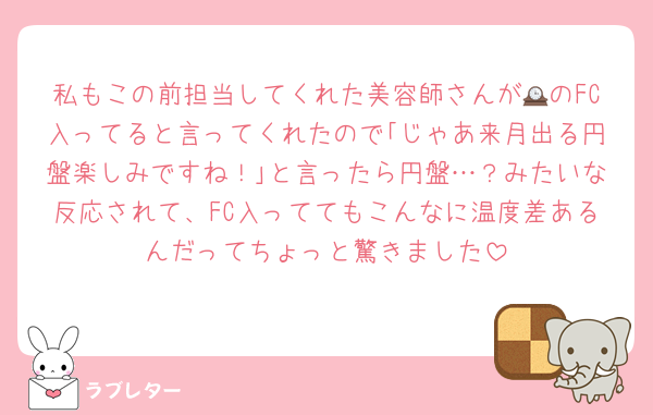 私もこの前担当してくれた美容師さんが🕰のFC入ってると言ってくれたので｢じゃあ来月出る円盤楽しみですね！｣と言ったら円盤…？みたいな反応されて、FC入っててもこんなに温度差あるんだってちょっと驚きました