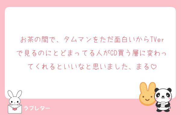 お茶の間で、タムマンをただ面白いからTVerで見るのにとどまってる人がCD買う層に変わってくれるといいなと思いました、まる