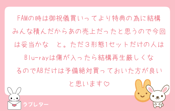 FAMの時は御祝儀買いってより特典の為に結構みんな積んだからあの売上だったと思うので今回は妥当かな〜と。ただ３形態1セットだけの人はBlu-rayは傷が入ったら結構再生厳しくなるのでABだけは予備絶対買っておいた方が良いと思います