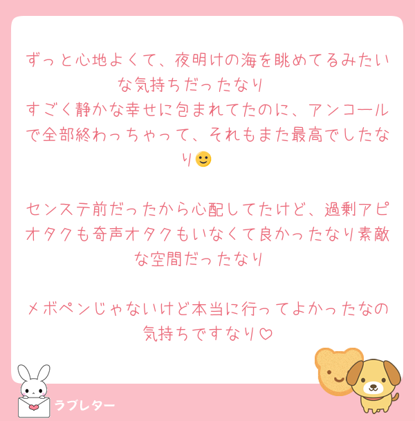 ずっと心地よくて、夜明けの海を眺めてるみたいな気持ちだったなり〜
すごく静かな幸せに包まれてたのに、アンコールで全部終わっちゃって、それもまた最高でしたなり🙂‍↕️

センステ前だったから心配してたけど、過剰アピオタクも奇声オタクもいなくて良かったなり素敵な空間だったなり

メボペンじゃないけど本当に行ってよかったなの気持ちですなり