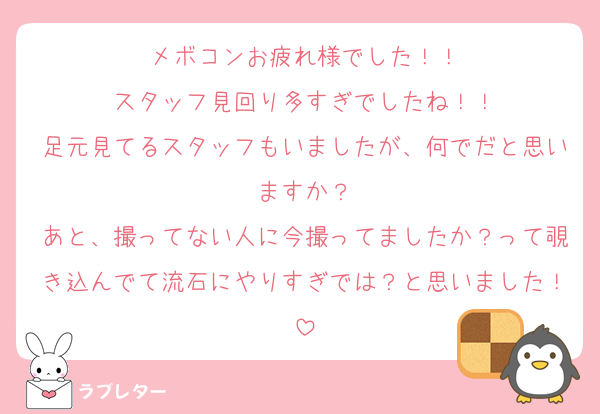 メボコンお疲れ様でした！！
スタッフ見回り多すぎでしたね！！
足元見てるスタッフもいましたが、何でだと思いますか？
あと、撮ってない人に今撮ってましたか？って覗き込んでて流石にやりすぎでは？と思いました！