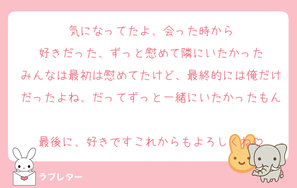 気になってたよ、会った時から
好きだった、ずっと慰めて隣にいたかった
みんなは最初は慰めてたけど、最終的には俺だけだったよね、だってずっと一緒にいたかったもん
最後に、好きですこれからもよろしくね