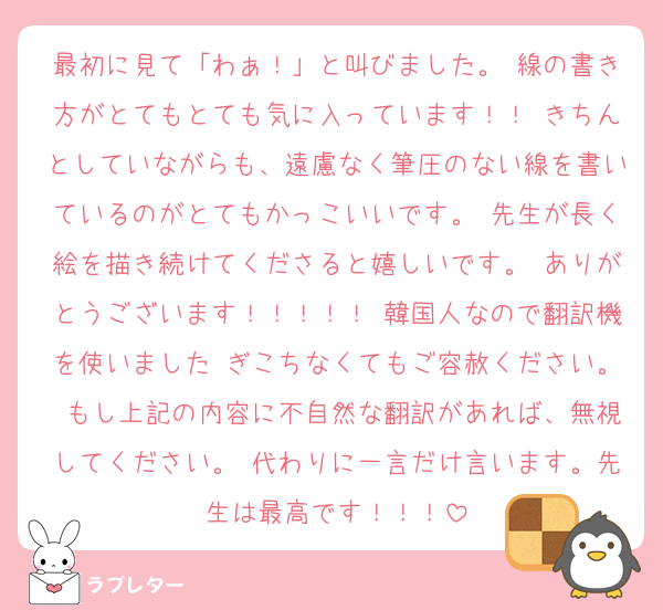 最初に見て「わぁ！」と叫びました。 線の書き方がとてもとても気に入っています！！ きちんとしていながらも、遠慮なく筆圧のない線を書いているのがとてもかっこいいです。 先生が長く絵を描き続けてくださると嬉しいです。 ありがとうございます！！！！！ 韓国人なので翻訳機を使いました ぎこちなくてもご容赦ください。 もし上記の内容に不自然な翻訳があれば、無視してください。 代わりに一言だけ言います。先生は最高です！！！
