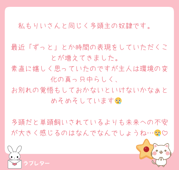 私もりいさんと同じく多頭主の奴隷です。

最近「ずっと」とか時間の表現をしていただくことが増えてきました。
素直に嬉しく思っていたのですが主人は環境の変化の真っ只中らしく、
お別れの覚悟もしておかないといけないかなぁとめそめそしています😢

多頭だと単頭飼いされているよりも未来への不安が大きく感じるのはなんでなんでしょうね…😢