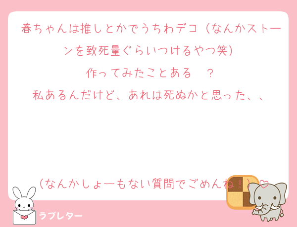 春ちゃんは推しとかでうちわデコ（なんかストーンを致死量ぐらいつけるやつ笑）
作ってみたことある〜？
私あるんだけど、あれは死ぬかと思った、、



（なんかしょーもない質問でごめんね！）