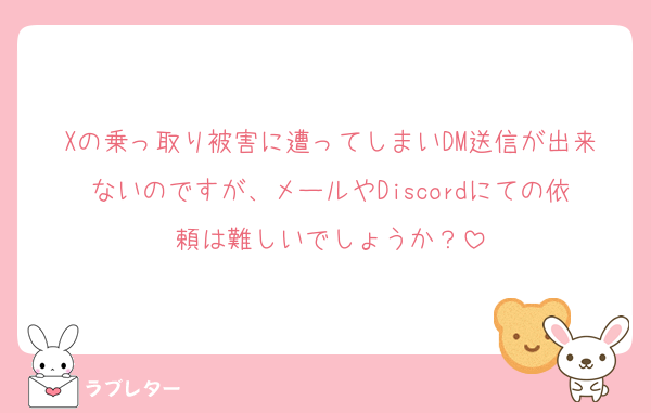 Xの乗っ取り被害に遭ってしまいDM送信が出来ないのですが、メールやDiscordにての依頼は難しいでしょうか？