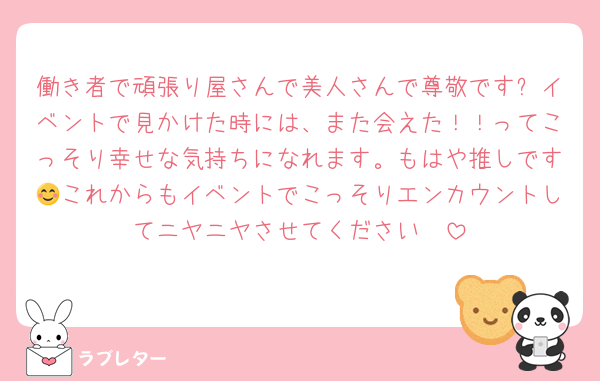 働き者で頑張り屋さんで美人さんで尊敬です✨イベントで見かけた時には、また会えた！！ってこっそり幸せな気持ちになれます。もはや推しです😊これからもイベントでこっそりエンカウントしてニヤニヤさせてください🥰