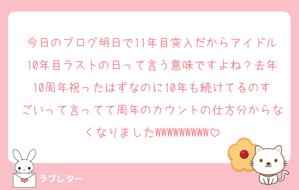 今日のブログ明日で11年目突入だからアイドル10年目ラストの日って言う意味ですよね？去年10周年祝ったはずなのに10年も続けてるのすごいって言ってて周年のカウントの仕方分からなくなりましたWWWWWWWWW