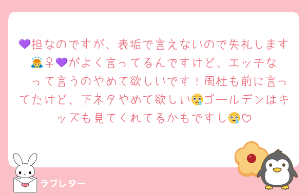 💜担なのですが、表垢で言えないので失礼します🙇‍♀️💜がよく言ってるんですけど、エッチな〜って言うのやめて欲しいです！周杜も前に言ってたけど、下ネタやめて欲しい😢ゴールデンはキッズも見てくれてるかもですし😢
