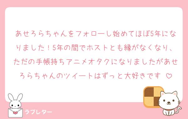 あせろらちゃんをフォローし始めてほぼ5年になりました！5年の間でホストとも縁がなくなり、ただの手帳持ちアニメオタクになりましたがあせろらちゃんのツイートはずっと大好きです♡