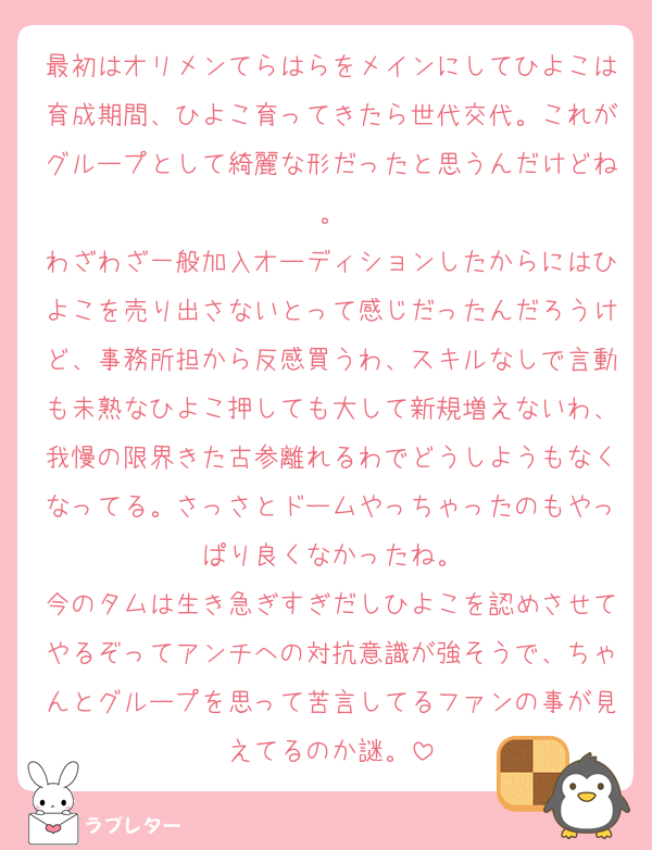 最初はオリメンてらはらをメインにしてひよこは育成期間、ひよこ育ってきたら世代交代。これがグループとして綺麗な形だったと思うんだけどね。
わざわざ一般加入オーディションしたからにはひよこを売り出さないとって感じだったんだろうけど、事務所担から反感買うわ、スキルなしで言動も未熟なひよこ押しても大して新規増えないわ、我慢の限界きた古参離れるわでどうしようもなくなってる。さっさとドームやっちゃったのもやっぱり良くなかったね。
今のタムは生き急ぎすぎだしひよこを認めさせてやるぞってアンチへの対抗意識が強そうで、ちゃんとグループを思って苦言してるファンの事が見えてるのか謎。