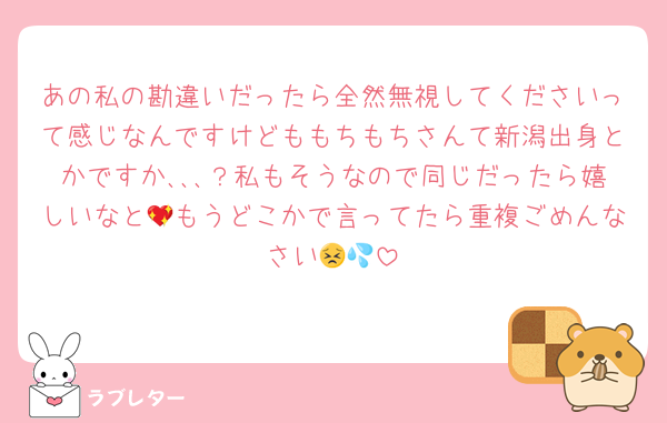 あの私の勘違いだったら全然無視してくださいって感じなんですけどももちもちさんて新潟出身とかですか､､､？私もそうなので同じだったら嬉しいなと💖もうどこかで言ってたら重複ごめんなさい😣💦