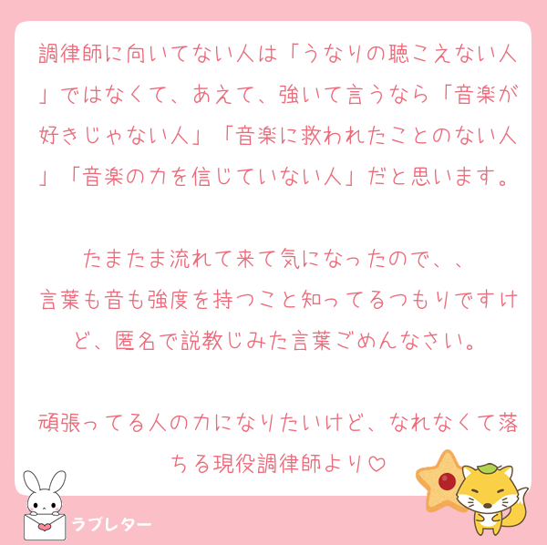 調律師に向いてない人は「うなりの聴こえない人」ではなくて、あえて、強いて言うなら「音楽が好きじゃない人」「音楽に救われたことのない人」「音楽の力を信じていない人」だと思います。
たまたま流れて来て気になったので、、
言葉も音も強度を持つこと知ってるつもりですけど、匿名で説教じみた言葉ごめんなさい。

頑張ってる人の力になりたいけど、なれなくて落ちる現役調律師より