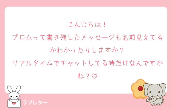 こんにちは！
プロムって書き残したメッセージも名前見えてるかわかったりしますか？
リアルタイムでチャットしてる時だけなんですかね？