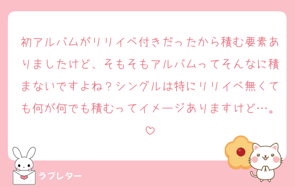 初アルバムがリリイベ付きだったから積む要素ありましたけど、そもそもアルバムってそんなに積まないですよね？シングルは特にリリイベ無くても何が何でも積むってイメージありますけど…。